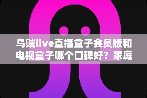 乌贼live直播盒子会员版和电视盒子哪个口碑好?家庭观影设备深度测评与选购避坑指南 乌贼live直播盒子会员版和电视盒子哪个口碑好?家庭观影设备深度测评与选购避坑指南