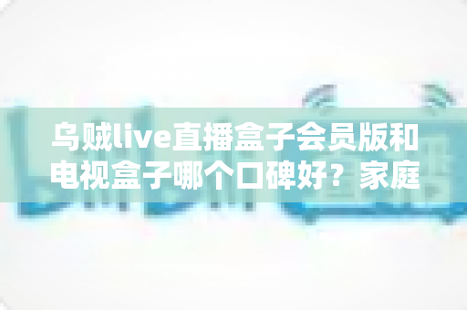 乌贼live直播盒子会员版和电视盒子哪个口碑好?家庭观影设备深度测评与选购避坑指南 乌贼live直播盒子会员版和电视盒子哪个口碑好?家庭观影设备深度测评与选购避坑指南