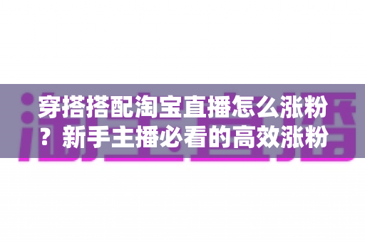 穿搭搭配淘宝直播怎么涨粉？新手主播必看的高效涨粉攻略与实战技巧