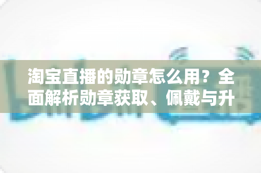 淘宝直播的勋章怎么用?全面解析勋章获取、佩戴与升级的实用指南 淘宝直播的勋章怎么用?全面解析勋章获取、佩戴与升级的实用指南