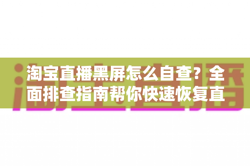 淘宝直播黑屏怎么自查？全面排查指南帮你快速恢复直播