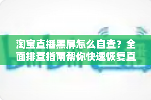 淘宝直播黑屏怎么自查？全面排查指南帮你快速恢复直播