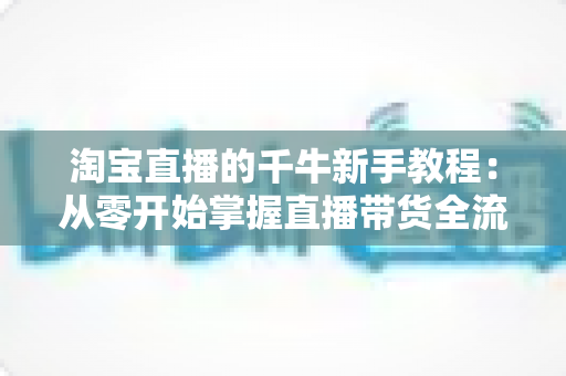 淘宝直播的千牛新手教程:从零开始掌握直播带货全流程,轻松开启电商变现之旅 淘宝直播的千牛新手教程:从零开始掌握直播带货全流程,轻松开启电商变现之旅