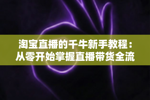 淘宝直播的千牛新手教程：从零开始掌握直播带货全流程，轻松开启电商变现之旅