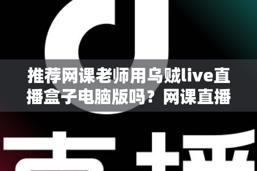 推荐网课老师用乌贼live直播盒子电脑版吗?网课直播工具全面评测与实用指南 推荐网课老师用乌贼live直播盒子电脑版吗?网课直播工具全面评测与实用指南