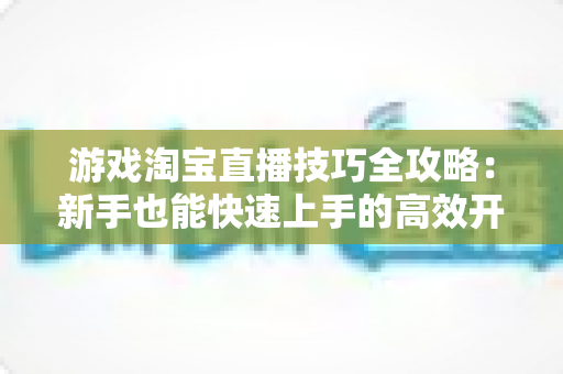 游戏淘宝直播技巧全攻略：新手也能快速上手的高效开播指南