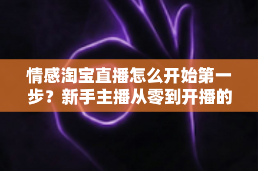 情感淘宝直播怎么开始第一步？新手主播从零到开播的完整实战指南
