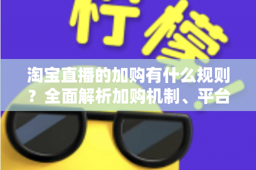 淘宝直播的加购有什么规则?全面解析加购机制、平台红线与实战提升指南 淘宝直播的加购有什么规则?全面解析加购机制、平台红线与实战提升指南