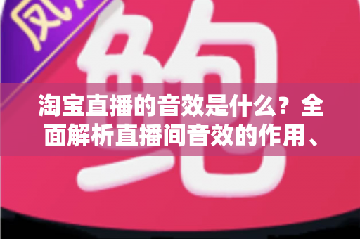 淘宝直播的音效是什么?全面解析直播间音效的作用、类型与使用技巧 淘宝直播的音效是什么?全面解析直播间音效的作用、类型与使用技巧