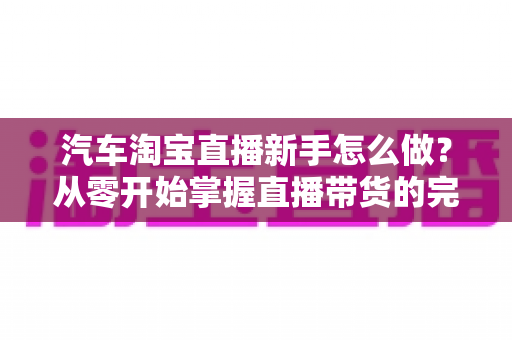 汽车淘宝直播新手怎么做?从零开始掌握直播带货的完整入门攻略与实战技巧 汽车淘宝直播新手怎么做?从零开始掌握直播带货的完整入门攻略与实战技巧