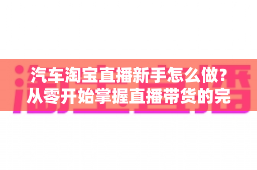 汽车淘宝直播新手怎么做?从零开始掌握直播带货的完整入门攻略与实战技巧 汽车淘宝直播新手怎么做?从零开始掌握直播带货的完整入门攻略与实战技巧