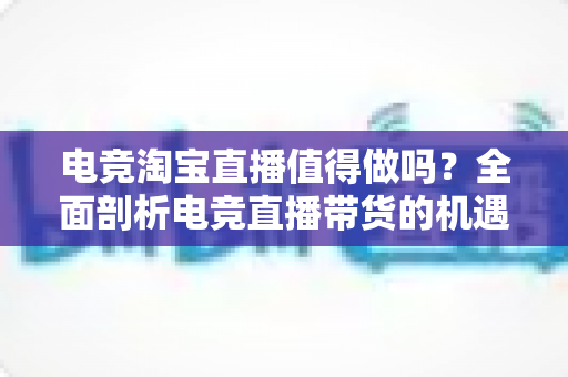 电竞淘宝直播值得做吗?全面剖析电竞直播带货的机遇、挑战与实战策略 电竞淘宝直播值得做吗?全面剖析电竞直播带货的机遇、挑战与实战策略