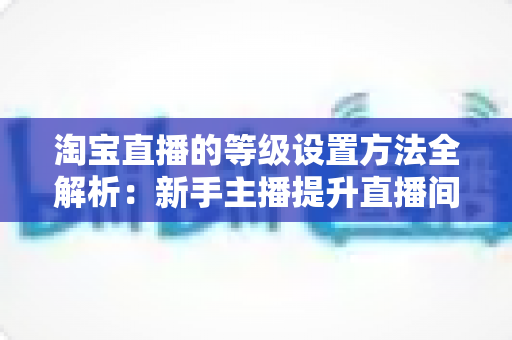 淘宝直播的等级设置方法全解析:新手主播提升直播间权重与流量的实战指南 淘宝直播的等级设置方法全解析:新手主播提升直播间权重与流量的实战指南