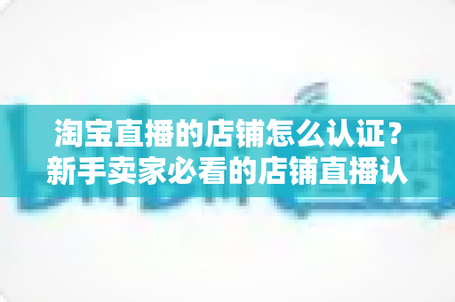 淘宝直播的店铺怎么认证？新手卖家必看的店铺直播认证全流程详解与实用技巧分享