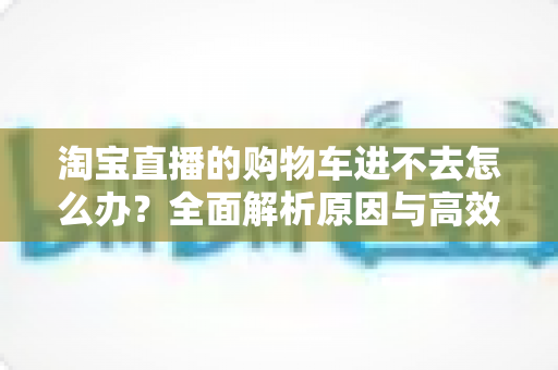 淘宝直播的购物车进不去怎么办?全面解析原因与高效解决方法,助你畅快抢购心仪好物 淘宝直播的购物车进不去怎么办?全面解析原因与高效解决方法,助你畅快抢购心仪好物