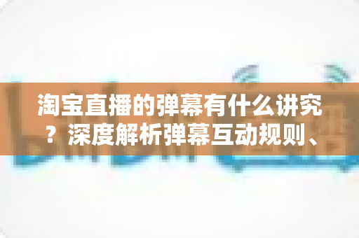 淘宝直播的弹幕有什么讲究?深度解析弹幕互动规则、礼仪与运营技巧全攻略 淘宝直播的弹幕有什么讲究?深度解析弹幕互动规则、礼仪与运营技巧全攻略