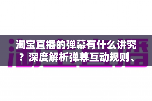 淘宝直播的弹幕有什么讲究?深度解析弹幕互动规则、礼仪与运营技巧全攻略 淘宝直播的弹幕有什么讲究?深度解析弹幕互动规则、礼仪与运营技巧全攻略