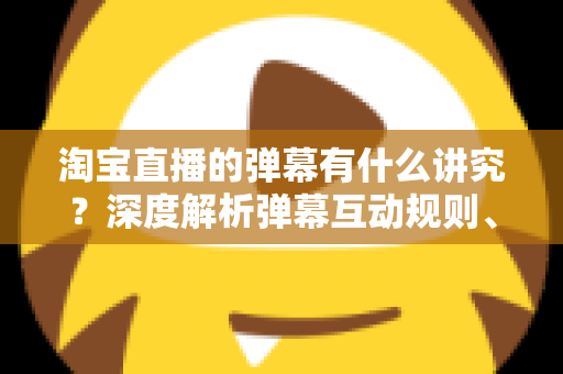 淘宝直播的弹幕有什么讲究?深度解析弹幕互动规则、礼仪与运营技巧全攻略 淘宝直播的弹幕有什么讲究?深度解析弹幕互动规则、礼仪与运营技巧全攻略