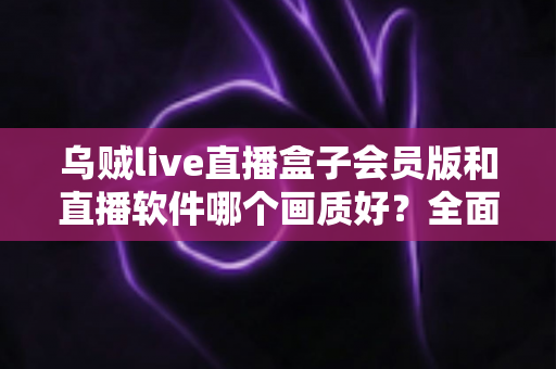 乌贼live直播盒子会员版和直播软件哪个画质好?全面对比解析助你选出高清观影方案 乌贼live直播盒子会员版和直播软件哪个画质好?全面对比解析助你选出高清观影方案