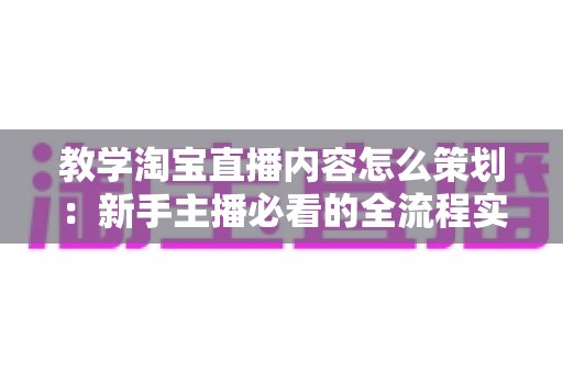 教学淘宝直播内容怎么策划：新手主播必看的全流程实战指南
