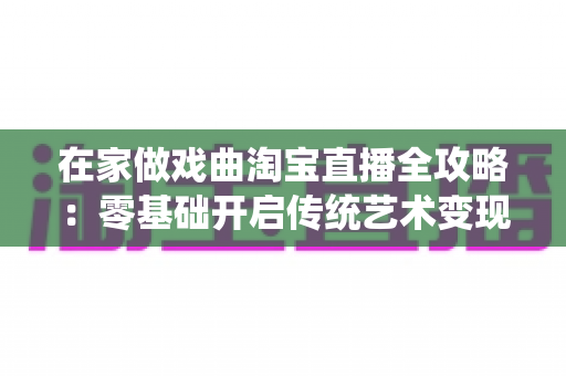 在家做戏曲淘宝直播全攻略:零基础开启传统艺术变现新路径 在家做戏曲淘宝直播全攻略:零基础开启传统艺术变现新路径