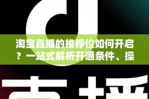 淘宝直播的推荐位如何开启？一站式解析开通条件、操作流程与流量引爆技巧