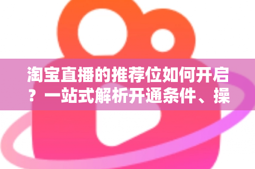 淘宝直播的推荐位如何开启？一站式解析开通条件、操作流程与流量引爆技巧