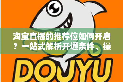 淘宝直播的推荐位如何开启？一站式解析开通条件、操作流程与流量引爆技巧