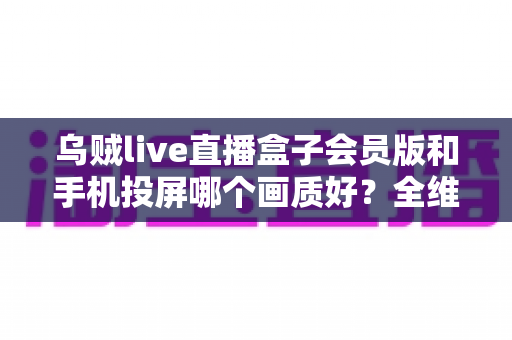 乌贼live直播盒子会员版和手机投屏哪个画质好?全维度画质对比与观影方案指南 乌贼live直播盒子会员版和手机投屏哪个画质好?全维度画质对比与观影方案指南