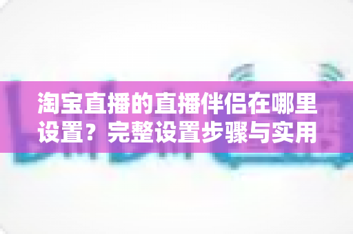 淘宝直播的直播伴侣在哪里设置?完整设置步骤与实用指南一文看懂 淘宝直播的直播伴侣在哪里设置?完整设置步骤与实用指南一文看懂