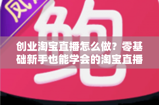 创业淘宝直播怎么做？零基础新手也能学会的淘宝直播创业全流程指南