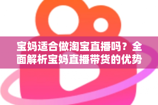 宝妈适合做淘宝直播吗?全面解析宝妈直播带货的优势、挑战与入门实操指南 宝妈适合做淘宝直播吗?全面解析宝妈直播带货的优势、挑战与入门实操指南