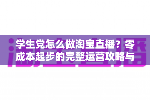学生党怎么做淘宝直播?零成本起步的完整运营攻略与变现指南 学生党怎么做淘宝直播?零成本起步的完整运营攻略与变现指南