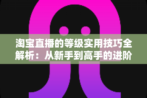 淘宝直播的等级实用技巧全解析：从新手到高手的进阶指南