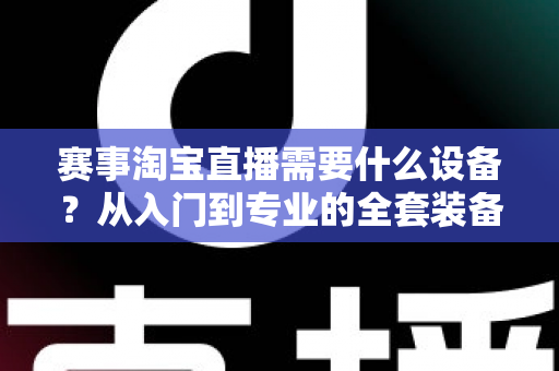 赛事淘宝直播需要什么设备?从入门到专业的全套装备清单与实战指南 赛事淘宝直播需要什么设备?从入门到专业的全套装备清单与实战指南