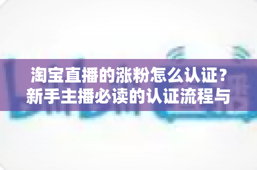 淘宝直播的涨粉怎么认证？新手主播必读的认证流程与涨粉实战指南