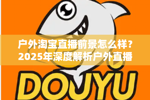 户外淘宝直播前景怎么样？2025年深度解析户外直播带货的市场机遇与发展趋势