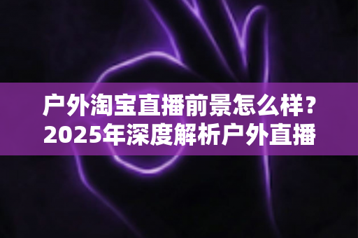 户外淘宝直播前景怎么样？2025年深度解析户外直播带货的市场机遇与发展趋势