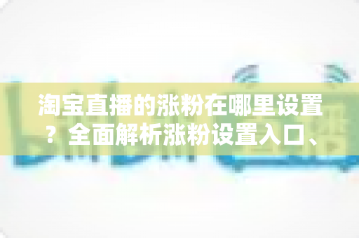 淘宝直播的涨粉在哪里设置?全面解析涨粉设置入口、功能使用与高效涨粉技巧 淘宝直播的涨粉在哪里设置?全面解析涨粉设置入口、功能使用与高效涨粉技巧