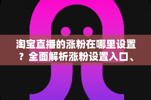 淘宝直播的涨粉在哪里设置?全面解析涨粉设置入口、功能使用与高效涨粉技巧 淘宝直播的涨粉在哪里设置?全面解析涨粉设置入口、功能使用与高效涨粉技巧