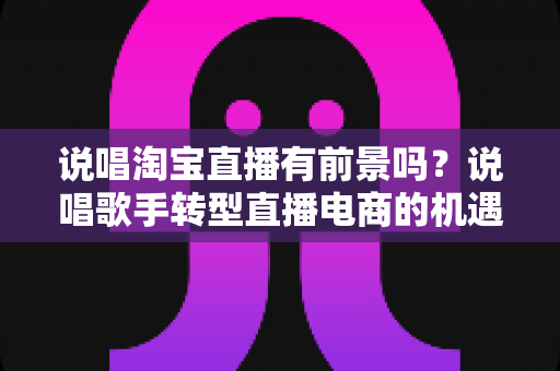 说唱淘宝直播有前景吗?说唱歌手转型直播电商的机遇、挑战与实战指南 说唱淘宝直播有前景吗?说唱歌手转型直播电商的机遇、挑战与实战指南