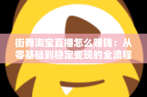 街舞淘宝直播怎么赚钱：从零基础到稳定变现的全流程实战指南