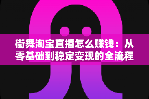 街舞淘宝直播怎么赚钱：从零基础到稳定变现的全流程实战指南
