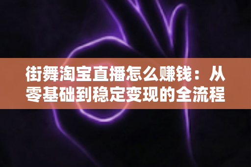 街舞淘宝直播怎么赚钱：从零基础到稳定变现的全流程实战指南