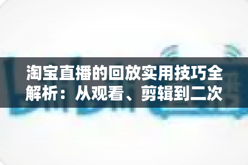 淘宝直播的回放实用技巧全解析:从观看、剪辑到二次营销的完整指南 淘宝直播的回放实用技巧全解析:从观看、剪辑到二次营销的完整指南