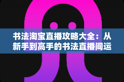 书法淘宝直播攻略大全:从新手到高手的书法直播间运营实战指南 书法淘宝直播攻略大全:从新手到高手的书法直播间运营实战指南