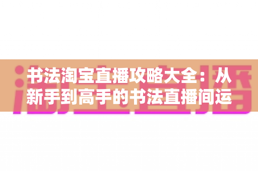 书法淘宝直播攻略大全:从新手到高手的书法直播间运营实战指南 书法淘宝直播攻略大全:从新手到高手的书法直播间运营实战指南