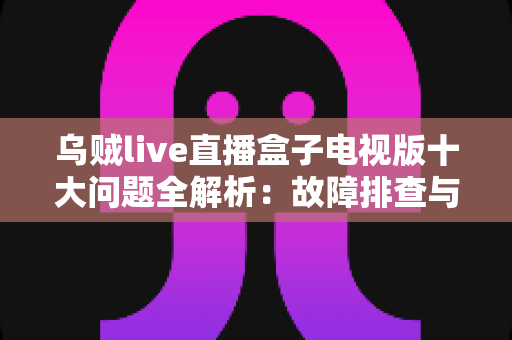 乌贼live直播盒子电视版十大问题全解析：故障排查与解决方案一文搞定