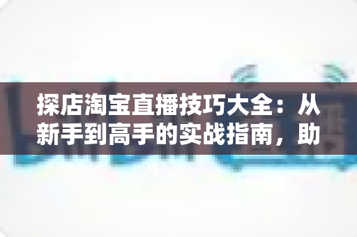 探店淘宝直播技巧大全:从新手到高手的实战指南,助你打造高转化探店直播间 探店淘宝直播技巧大全:从新手到高手的实战指南,助你打造高转化探店直播间