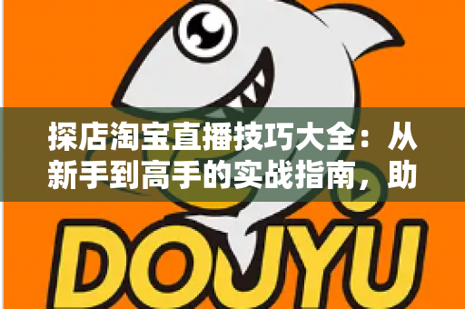 探店淘宝直播技巧大全：从新手到高手的实战指南，助你打造高转化探店直播间